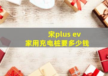 宋plus ev家用充电桩要多少钱